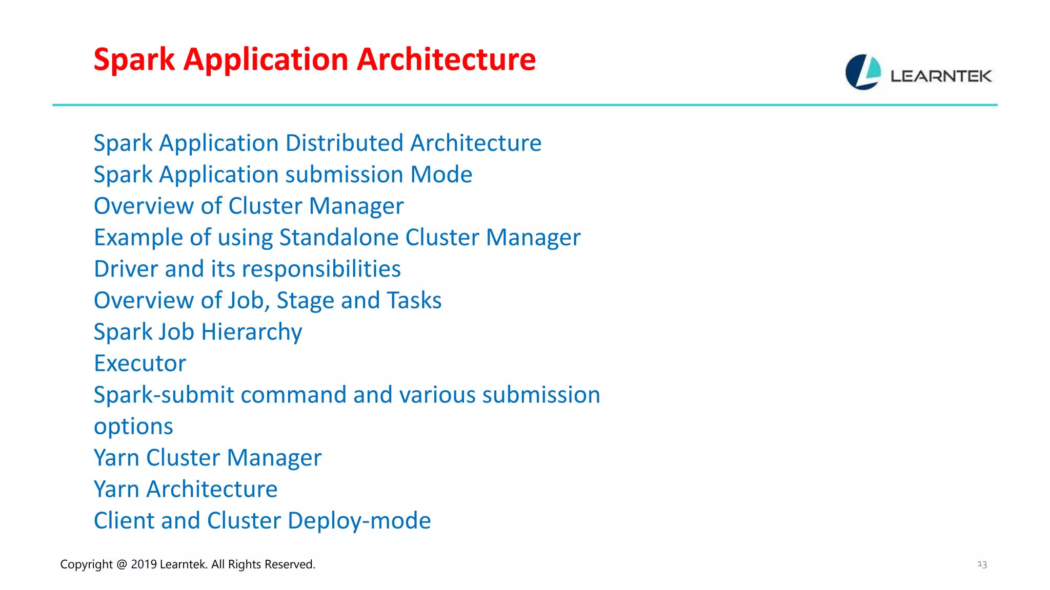 Copyright @ 2019 Learntek. All Rights Reserved. 13 Spark Application Architecture Spark Application Distributed Architecture Spark Application submission Mode Overview of Cluster Manager Example of using Standalone Cluster Manager Driver and its responsibilities Overview of Job, Stage and Tasks Spark Job Hierarchy Executor Spark-submit command and various submission options Yarn Cluster Manager Yarn Architecture Client and Cluster Deploy-mode 