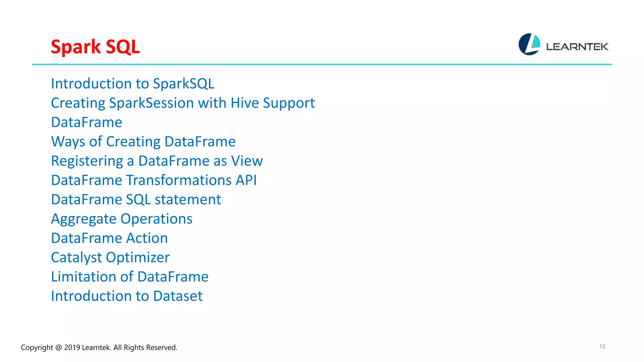 Copyright @ 2019 Learntek. All Rights Reserved. 15 Spark SQL Introduction to SparkSQL Creating SparkSession with Hive Support DataFrame Ways of Creating DataFrame Registering a DataFrame as View DataFrame Transformations API DataFrame SQL statement Aggregate Operations DataFrame Action Catalyst Optimizer Limitation of DataFrame Introduction to Dataset 