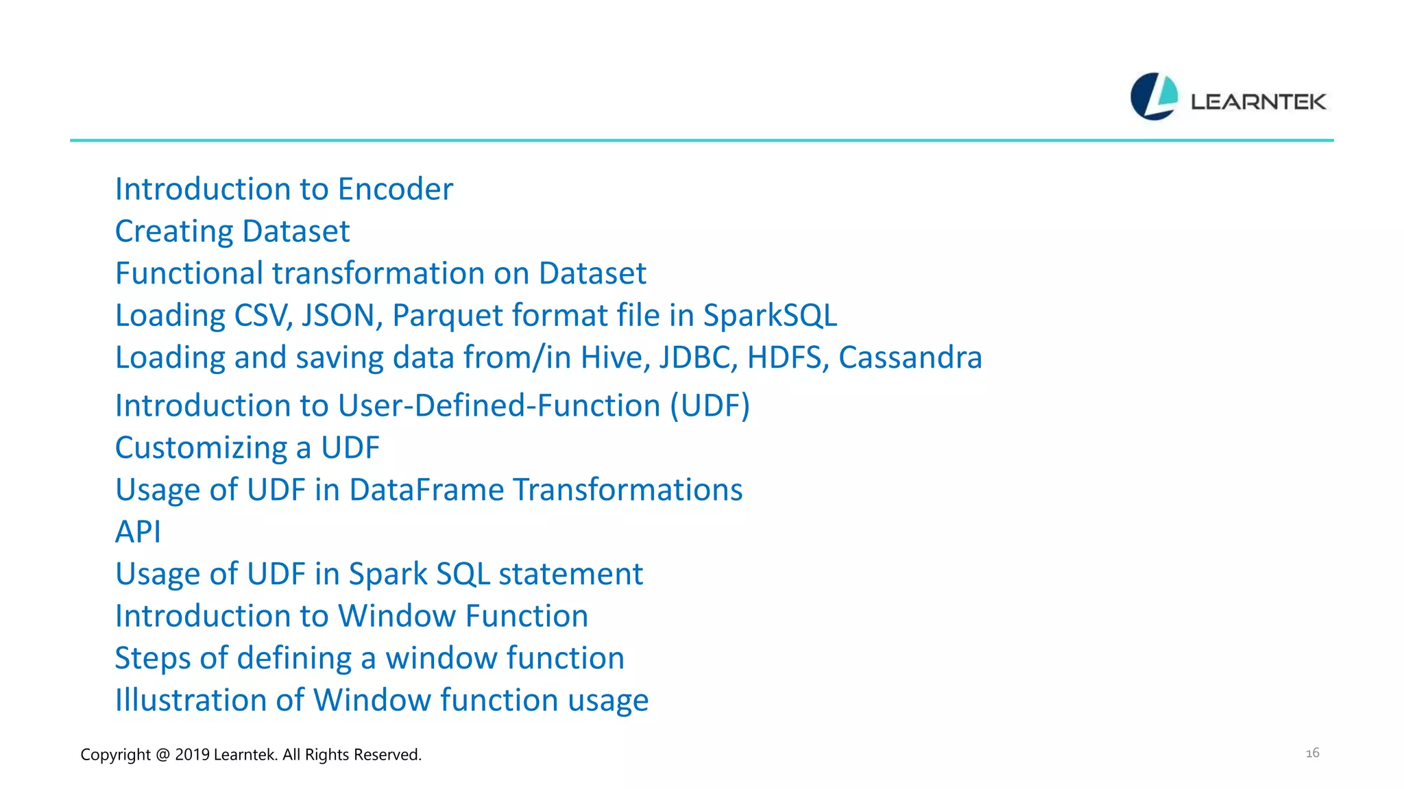 Copyright @ 2019 Learntek. All Rights Reserved. 16 Introduction to Encoder Creating Dataset Functional transformation on Dataset Loading CSV, JSON, Parquet format file in SparkSQL Loading and saving data from/in Hive, JDBC, HDFS, Cassandra Introduction to User-Defined-Function (UDF) Customizing a UDF Usage of UDF in DataFrame Transformations API Usage of UDF in Spark SQL statement Introduction to Window Function Steps of defining a window function Illustration of Window function usage 