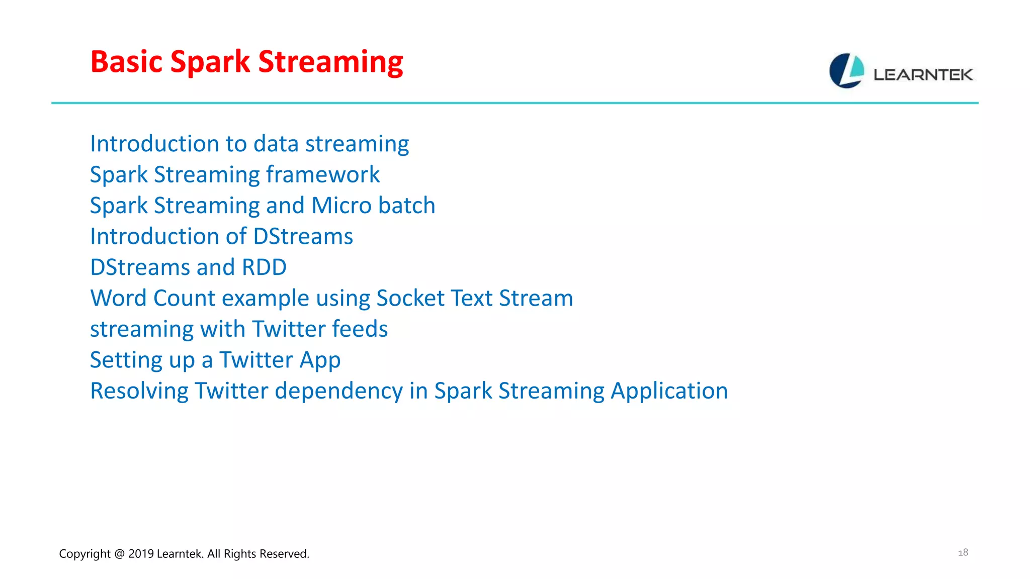 Copyright @ 2019 Learntek. All Rights Reserved. 18 Basic Spark Streaming Introduction to data streaming Spark Streaming framework Spark Streaming and Micro batch Introduction of DStreams DStreams and RDD Word Count example using Socket Text Stream streaming with Twitter feeds Setting up a Twitter App Resolving Twitter dependency in Spark Streaming Application 