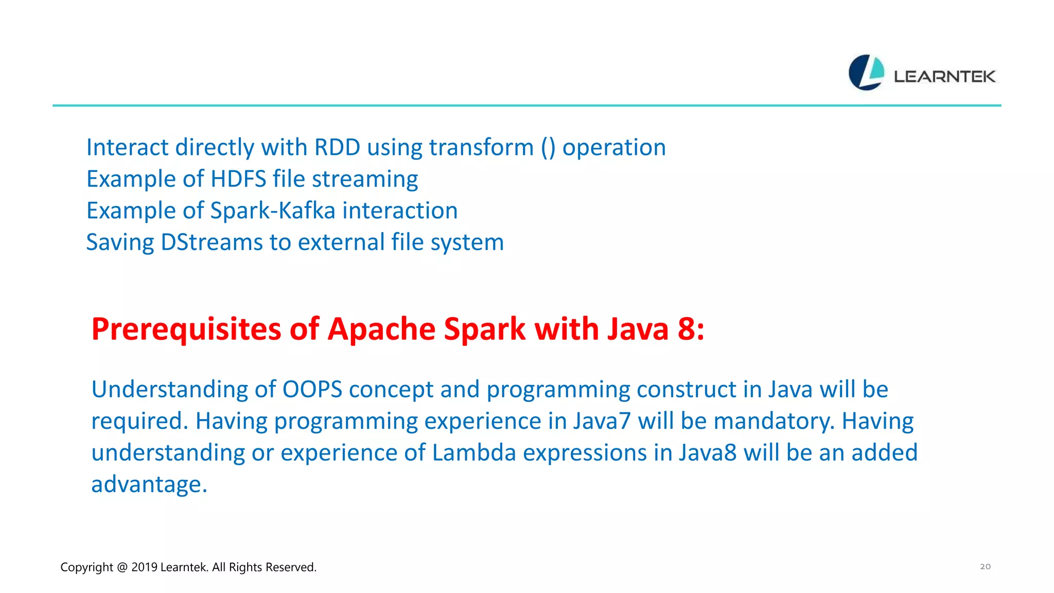 Copyright @ 2019 Learntek. All Rights Reserved. 20 Interact directly with RDD using transform () operation Example of HDFS file streaming Example of Spark-Kafka interaction Saving DStreams to external file system Prerequisites of Apache Spark with Java 8: Understanding of OOPS concept and programming construct in Java will be required. Having programming experience in Java7 will be mandatory. Having understanding or experience of Lambda expressions in Java8 will be an added advantage. 