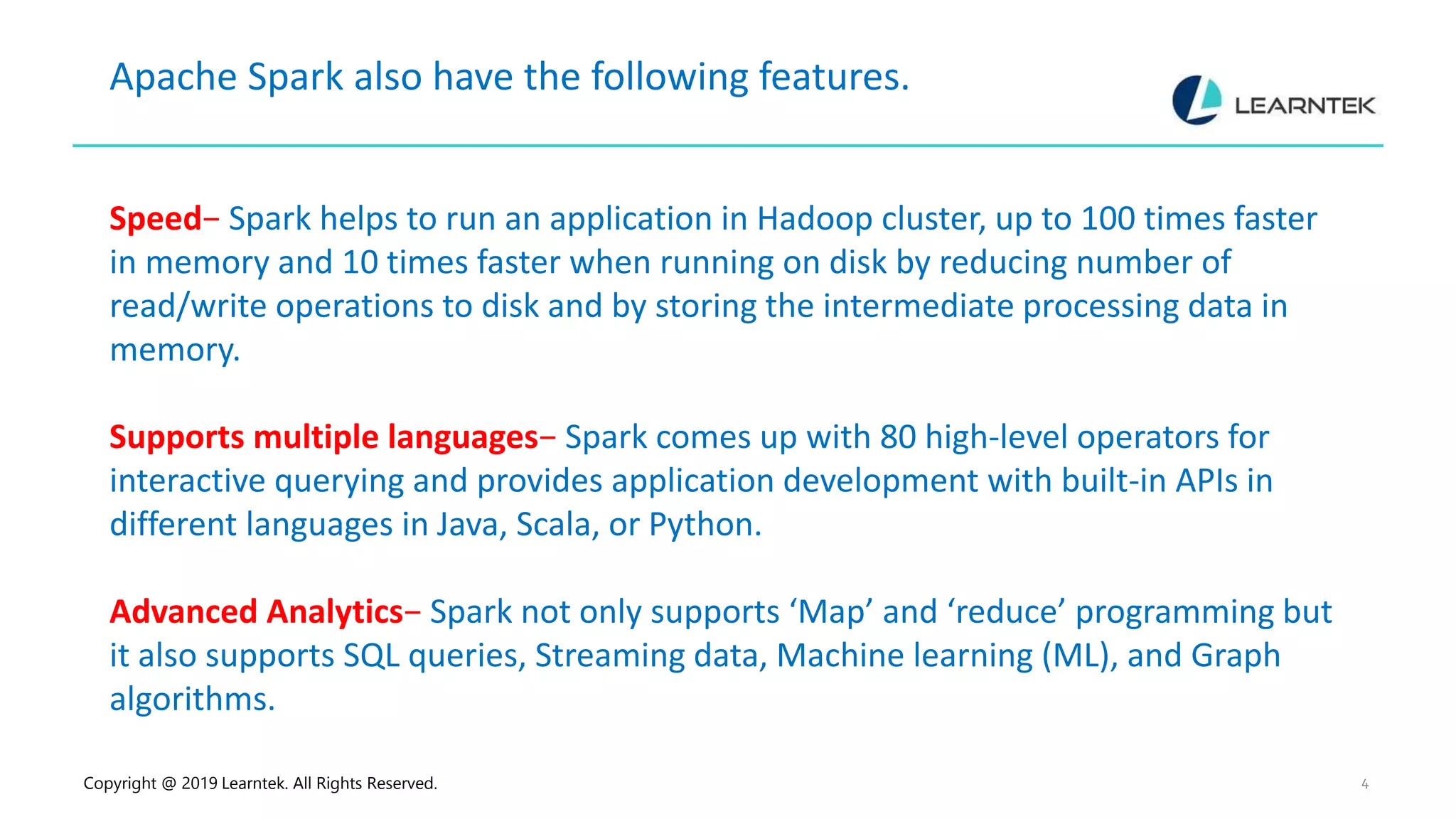 Copyright @ 2019 Learntek. All Rights Reserved. 4 Apache Spark also have the following features. Speed− Spark helps to run an application in Hadoop cluster, up to 100 times faster in memory and 10 times faster when running on disk by reducing number of read/write operations to disk and by storing the intermediate processing data in memory. Supports multiple languages− Spark comes up with 80 high-level operators for interactive querying and provides application development with built-in APIs in different languages in Java, Scala, or Python. Advanced Analytics− Spark not only supports ‘Map’ and ‘reduce’ programming but it also supports SQL queries, Streaming data, Machine learning (ML), and Graph algorithms. 