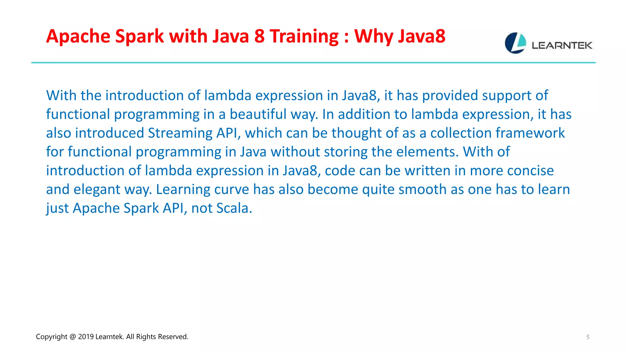 Copyright @ 2019 Learntek. All Rights Reserved. 5 Apache Spark with Java 8 Training : Why Java8 With the introduction of lambda expression in Java8, it has provided support of functional programming in a beautiful way. In addition to lambda expression, it has also introduced Streaming API, which can be thought of as a collection framework for functional programming in Java without storing the elements. With of introduction of lambda expression in Java8, code can be written in more concise and elegant way. Learning curve has also become quite smooth as one has to learn just Apache Spark API, not Scala. 