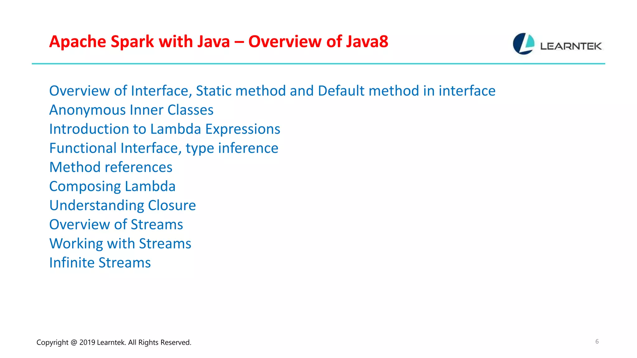 Copyright @ 2019 Learntek. All Rights Reserved. 6 Apache Spark with Java – Overview of Java8 Overview of Interface, Static method and Default method in interface Anonymous Inner Classes Introduction to Lambda Expressions Functional Interface, type inference Method references Composing Lambda Understanding Closure Overview of Streams Working with Streams Infinite Streams 