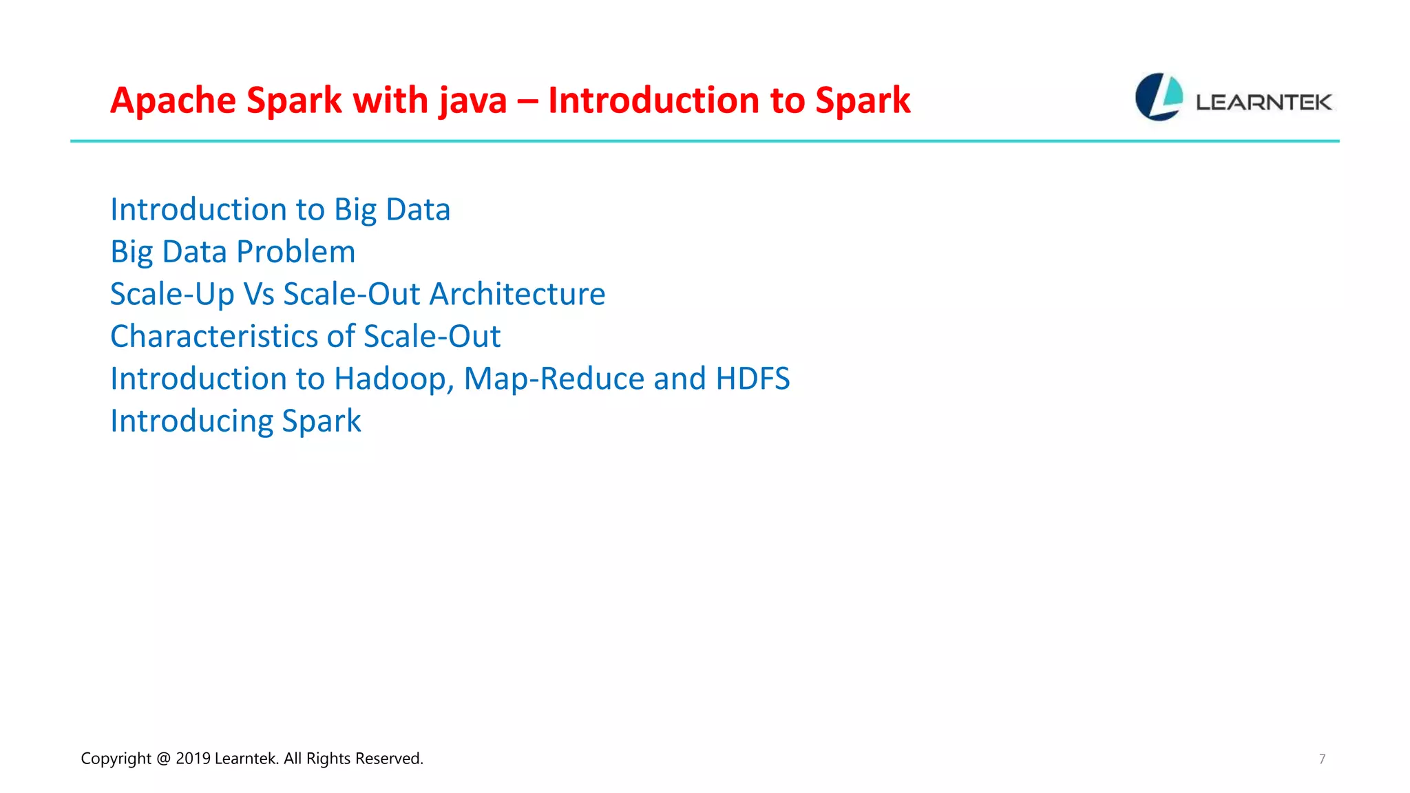 Copyright @ 2019 Learntek. All Rights Reserved. 7 Apache Spark with java – Introduction to Spark Introduction to Big Data Big Data Problem Scale-Up Vs Scale-Out Architecture Characteristics of Scale-Out Introduction to Hadoop, Map-Reduce and HDFS Introducing Spark 