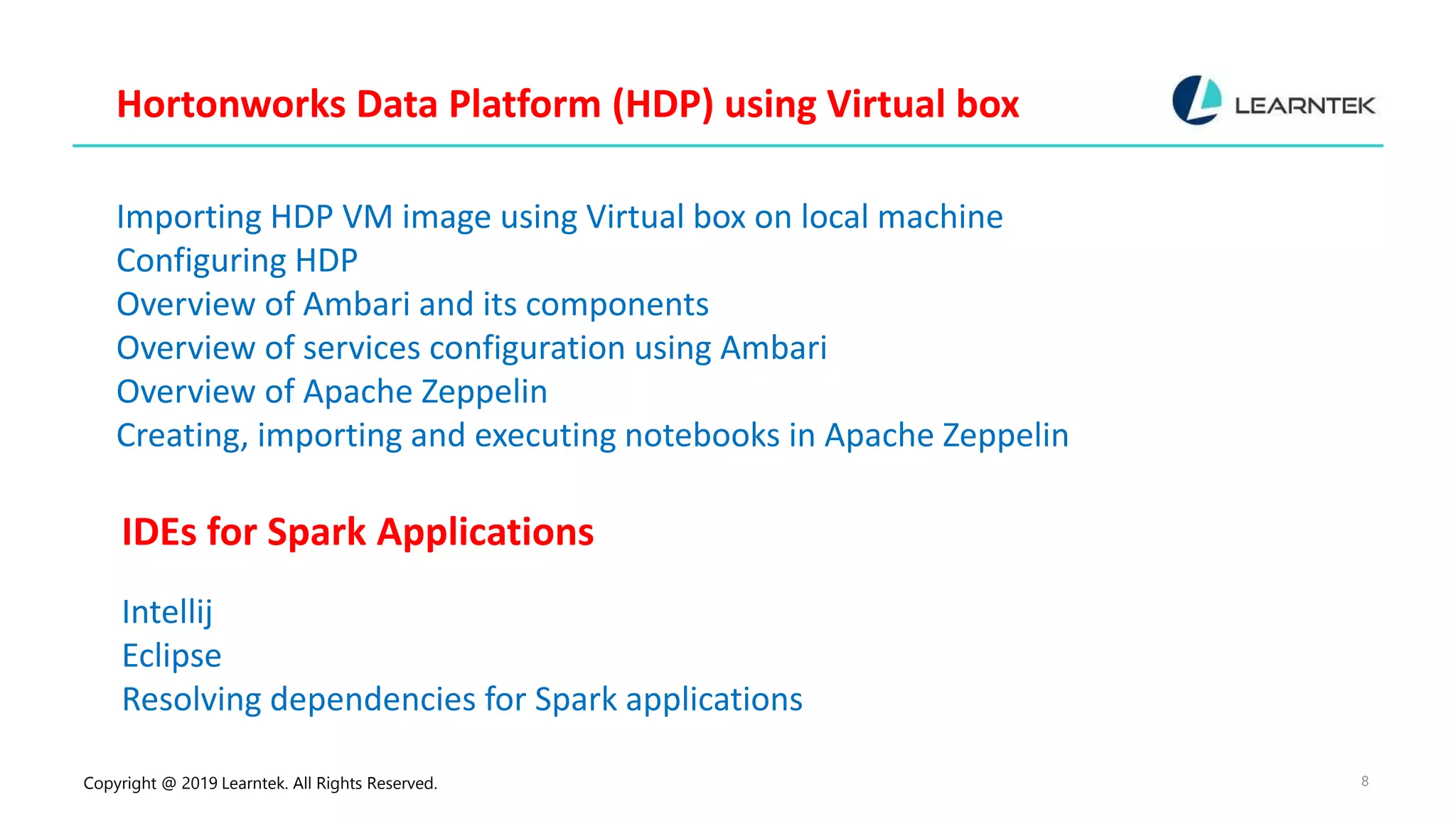 Copyright @ 2019 Learntek. All Rights Reserved. 8 Hortonworks Data Platform (HDP) using Virtual box Importing HDP VM image using Virtual box on local machine Configuring HDP Overview of Ambari and its components Overview of services configuration using Ambari Overview of Apache Zeppelin Creating, importing and executing notebooks in Apache Zeppelin IDEs for Spark Applications Intellij Eclipse Resolving dependencies for Spark applications 