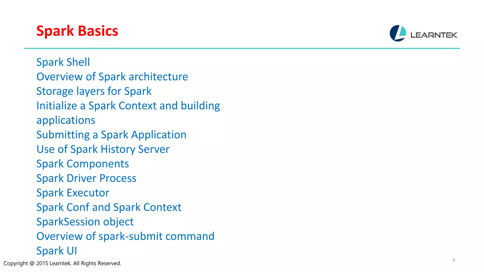 Copyright @ 2015 Learntek. All Rights Reserved. 9 Spark Basics Spark Shell Overview of Spark architecture Storage layers for Spark Initialize a Spark Context and building applications Submitting a Spark Application Use of Spark History Server Spark Components Spark Driver Process Spark Executor Spark Conf and Spark Context SparkSession object Overview of spark-submit command Spark UI 