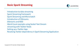 Copyright @ 2019 Learntek. All Rights Reserved. 18
Basic Spark Streaming
Introduction to data streaming
Spark Streaming framework
Spark Streaming and Micro batch
Introduction of DStreams
DStreams and RDD
Word Count example using Socket Text Stream
streaming with Twitter feeds
Setting up a Twitter App
Resolving Twitter dependency in Spark Streaming Application
 