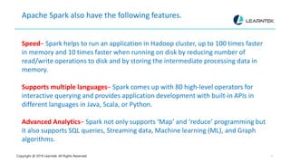 Copyright @ 2019 Learntek. All Rights Reserved. 4
Apache Spark also have the following features.
Speed− Spark helps to run an application in Hadoop cluster, up to 100 times faster
in memory and 10 times faster when running on disk by reducing number of
read/write operations to disk and by storing the intermediate processing data in
memory.
Supports multiple languages− Spark comes up with 80 high-level operators for
interactive querying and provides application development with built-in APIs in
different languages in Java, Scala, or Python.
Advanced Analytics− Spark not only supports ‘Map’ and ‘reduce’ programming but
it also supports SQL queries, Streaming data, Machine learning (ML), and Graph
algorithms.
 