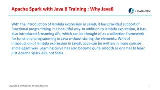 Copyright @ 2019 Learntek. All Rights Reserved. 5
Apache Spark with Java 8 Training : Why Java8
With the introduction of lambda expression in Java8, it has provided support of
functional programming in a beautiful way. In addition to lambda expression, it has
also introduced Streaming API, which can be thought of as a collection framework
for functional programming in Java without storing the elements. With of
introduction of lambda expression in Java8, code can be written in more concise
and elegant way. Learning curve has also become quite smooth as one has to learn
just Apache Spark API, not Scala.
 