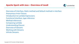 Copyright @ 2019 Learntek. All Rights Reserved. 6
Apache Spark with Java – Overview of Java8
Overview of Interface, Static method and Default method in interface
Anonymous Inner Classes
Introduction to Lambda Expressions
Functional Interface, type inference
Method references
Composing Lambda
Understanding Closure
Overview of Streams
Working with Streams
Infinite Streams
 