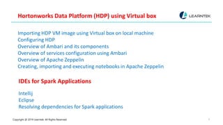 Copyright @ 2019 Learntek. All Rights Reserved. 8
Hortonworks Data Platform (HDP) using Virtual box
Importing HDP VM image using Virtual box on local machine
Configuring HDP
Overview of Ambari and its components
Overview of services configuration using Ambari
Overview of Apache Zeppelin
Creating, importing and executing notebooks in Apache Zeppelin
IDEs for Spark Applications
Intellij
Eclipse
Resolving dependencies for Spark applications
 