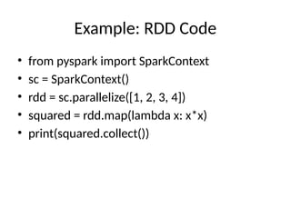 Example: RDD Code
• from pyspark import SparkContext
• sc = SparkContext()
• rdd = sc.parallelize([1, 2, 3, 4])
• squared = rdd.map(lambda x: x*x)
• print(squared.collect())
 