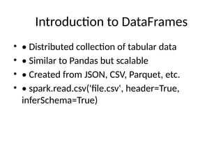 Introduction to DataFrames
• • Distributed collection of tabular data
• • Similar to Pandas but scalable
• • Created from JSON, CSV, Parquet, etc.
• • spark.read.csv('file.csv', header=True,
inferSchema=True)
 