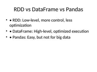 RDD vs DataFrame vs Pandas
• • RDD: Low-level, more control, less
optimization
• • DataFrame: High-level, optimized execution
• • Pandas: Easy, but not for big data
 