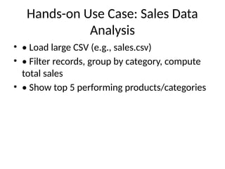 Hands-on Use Case: Sales Data
Analysis
• • Load large CSV (e.g., sales.csv)
• • Filter records, group by category, compute
total sales
• • Show top 5 performing products/categories
 