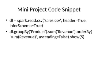 Mini Project Code Snippet
• df = spark.read.csv('sales.csv', header=True,
inferSchema=True)
• df.groupBy('Product').sum('Revenue').orderBy(
'sum(Revenue)', ascending=False).show(5)
 