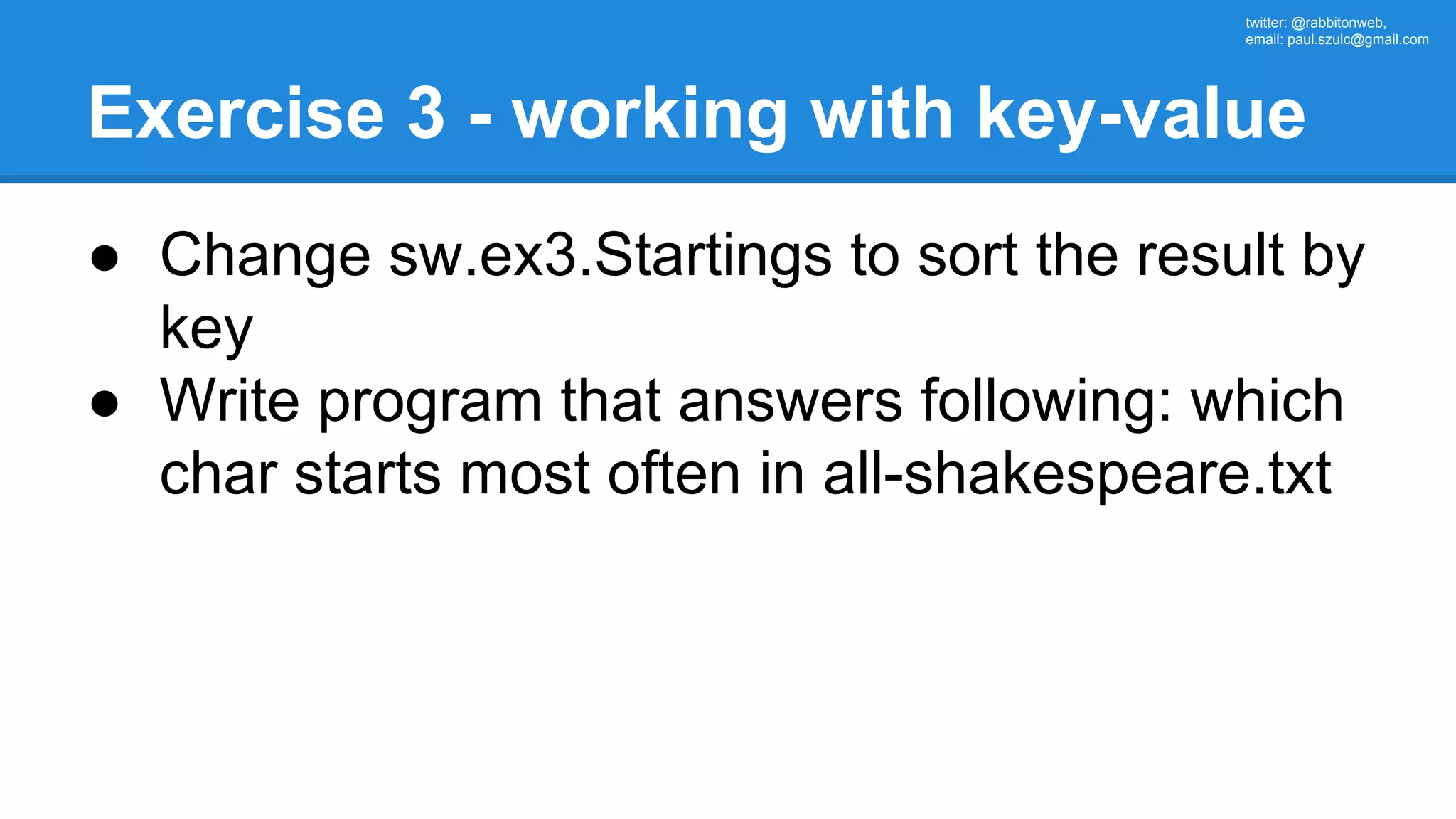 twitter: @rabbitonweb, email: paul.szulc@gmail.com Exercise 3 - working with key-value ● Change sw.ex3.Startings to sort the result by key ● Write program that answers following: which char starts most often in all-shakespeare.txt 