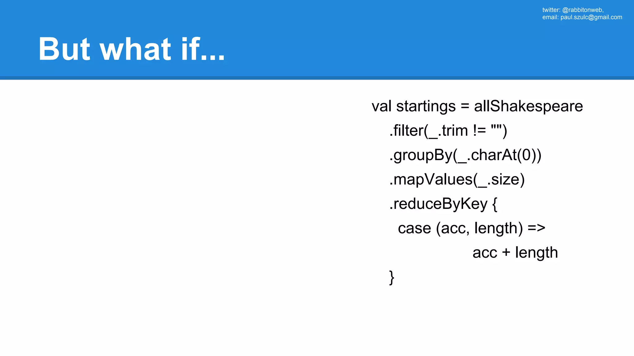 twitter: @rabbitonweb, email: paul.szulc@gmail.com But what if... val startings = allShakespeare .filter(_.trim != "") .groupBy(_.charAt(0)) .mapValues(_.size) .reduceByKey { case (acc, length) => acc + length } 