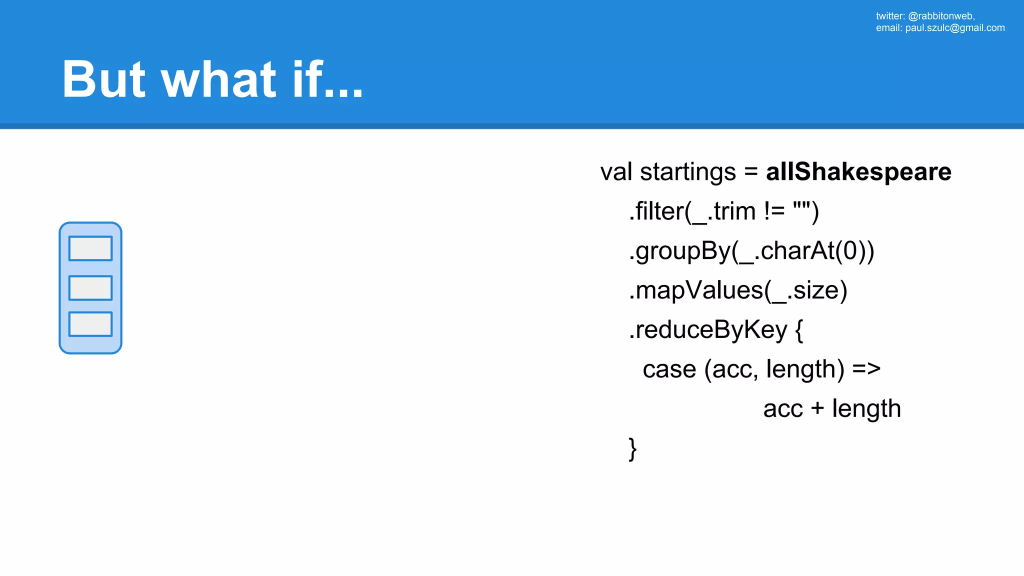 twitter: @rabbitonweb, email: paul.szulc@gmail.com But what if... val startings = allShakespeare .filter(_.trim != "") .groupBy(_.charAt(0)) .mapValues(_.size) .reduceByKey { case (acc, length) => acc + length } 