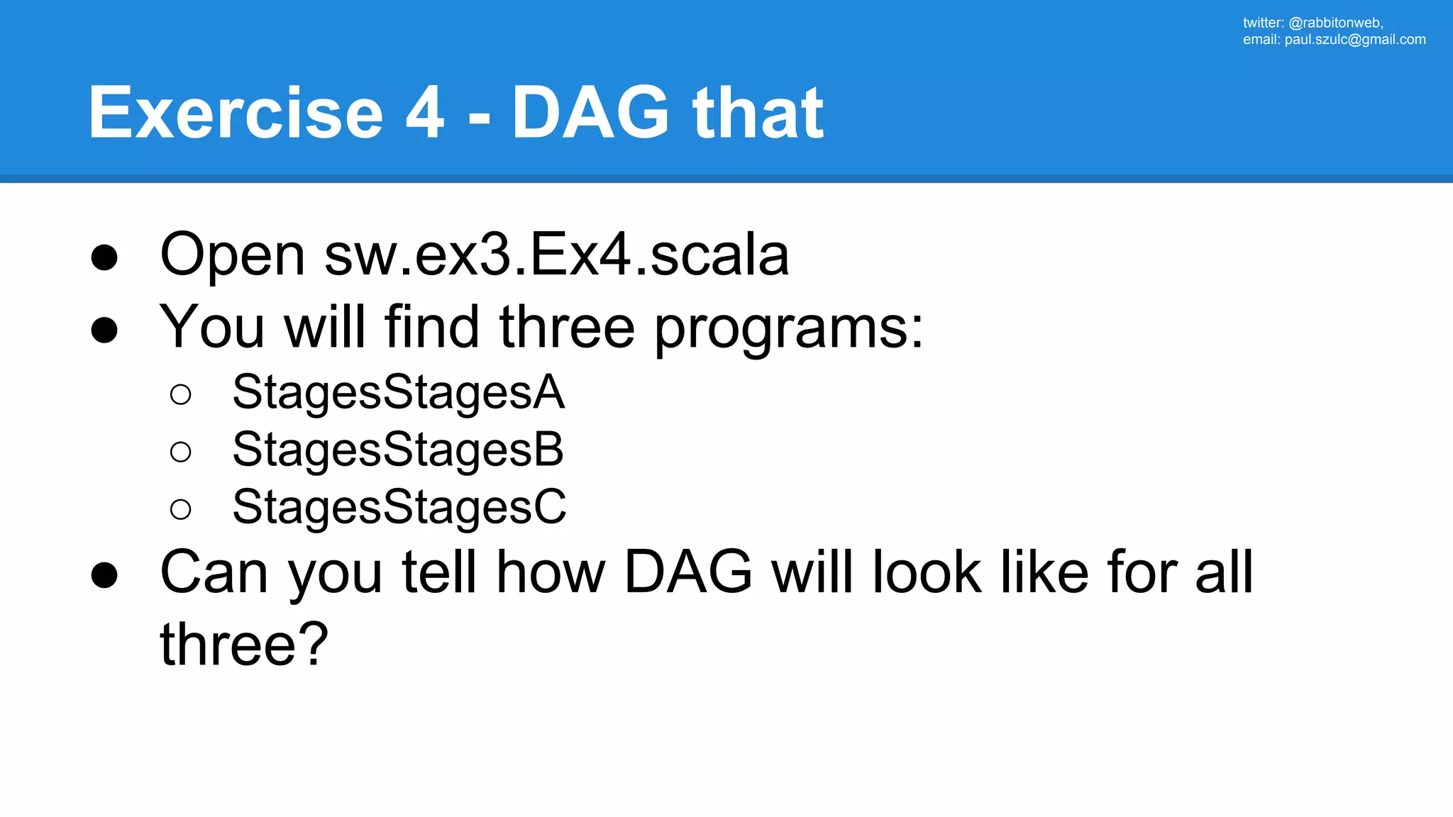 twitter: @rabbitonweb, email: paul.szulc@gmail.com Exercise 4 - DAG that ● Open sw.ex3.Ex4.scala ● You will find three programs: ○ StagesStagesA ○ StagesStagesB ○ StagesStagesC ● Can you tell how DAG will look like for all three? 
