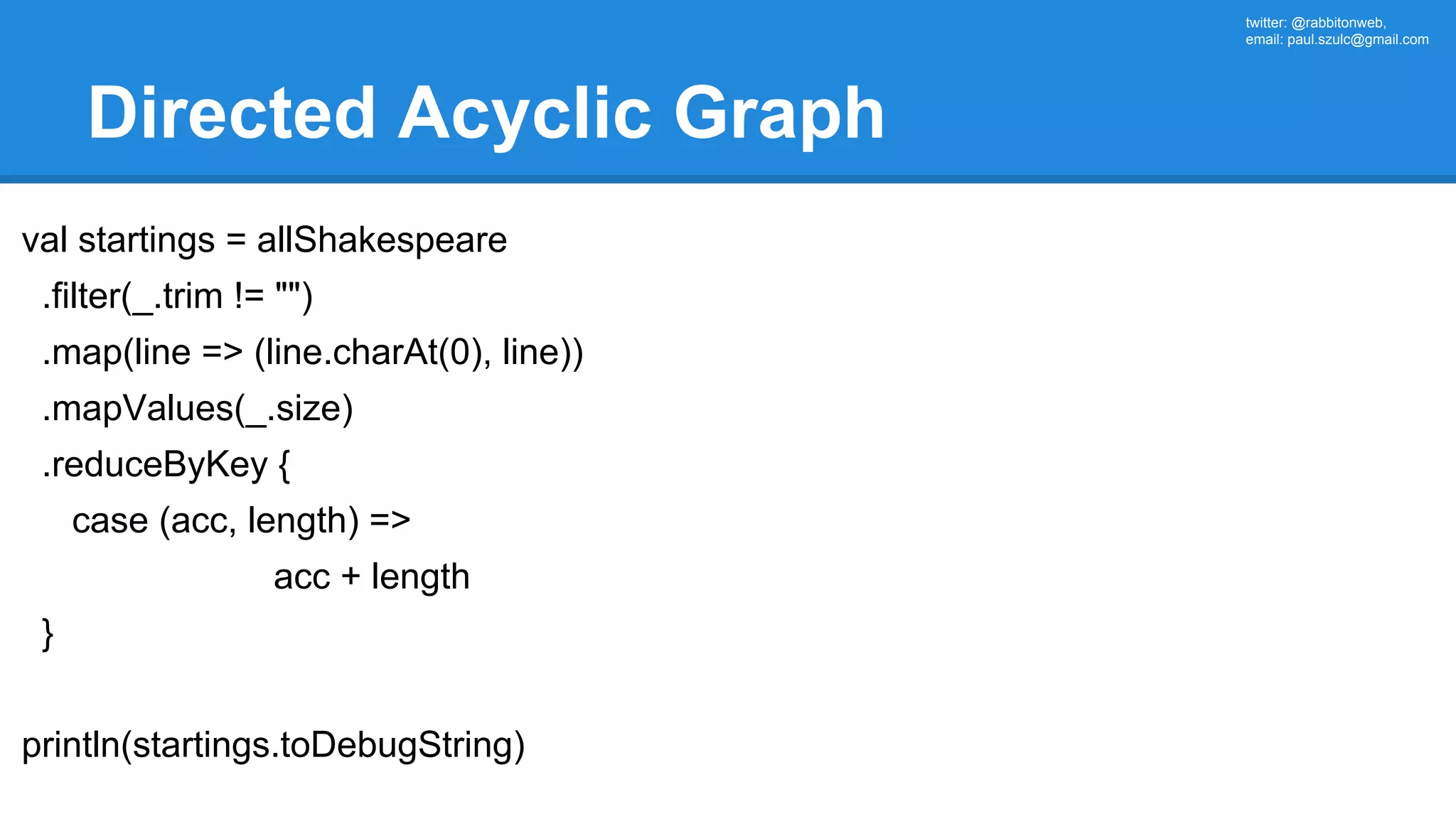 twitter: @rabbitonweb, email: paul.szulc@gmail.com Directed Acyclic Graph val startings = allShakespeare .filter(_.trim != "") .map(line => (line.charAt(0), line)) .mapValues(_.size) .reduceByKey { case (acc, length) => acc + length } println(startings.toDebugString) 
