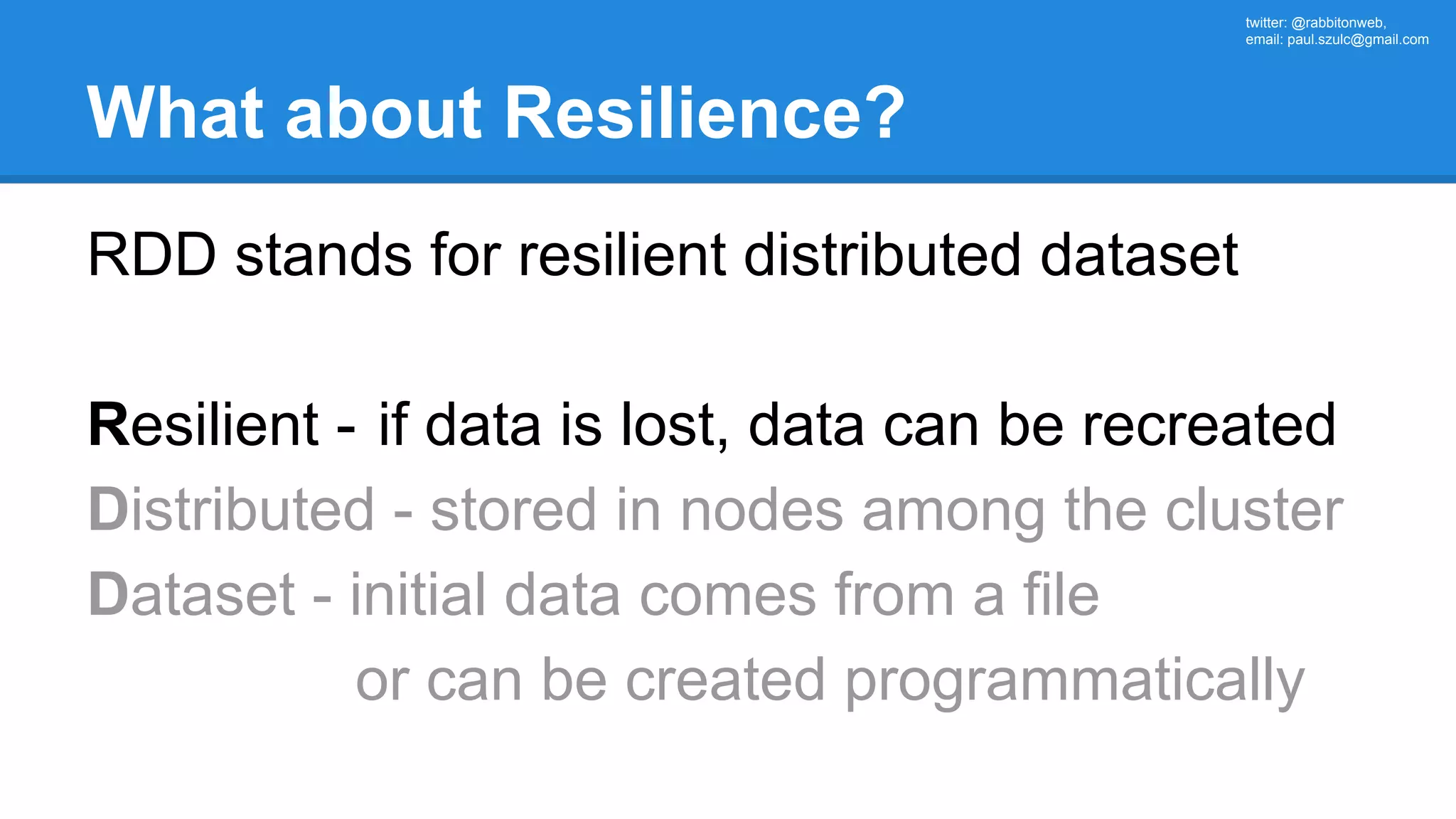 twitter: @rabbitonweb, email: paul.szulc@gmail.com What about Resilience? RDD stands for resilient distributed dataset Resilient - if data is lost, data can be recreated Distributed - stored in nodes among the cluster Dataset - initial data comes from a file or can be created programmatically 