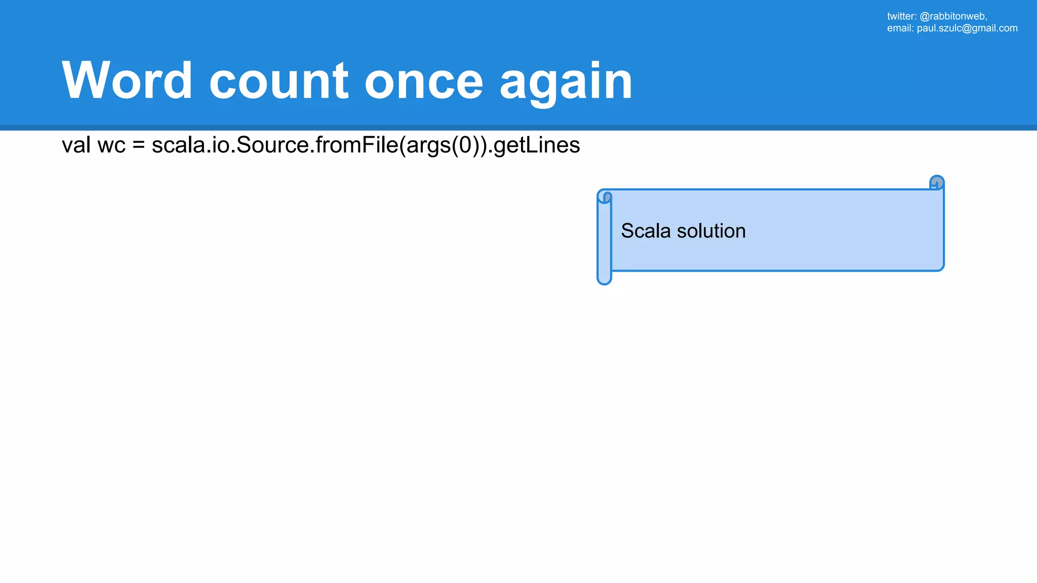 twitter: @rabbitonweb, email: paul.szulc@gmail.com Word count once again val wc = scala.io.Source.fromFile(args(0)).getLines Scala solution 