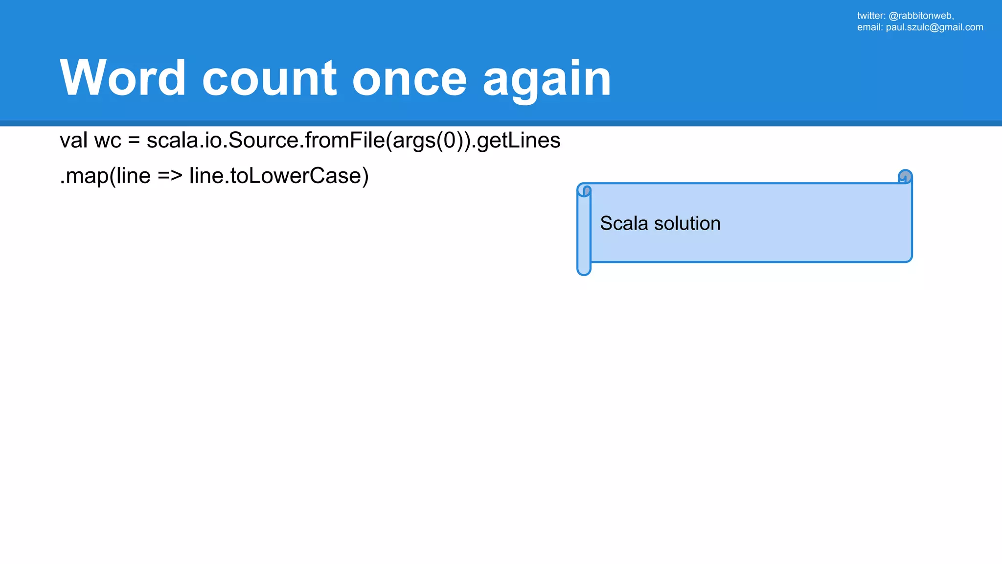 twitter: @rabbitonweb, email: paul.szulc@gmail.com Word count once again val wc = scala.io.Source.fromFile(args(0)).getLines .map(line => line.toLowerCase) Scala solution 