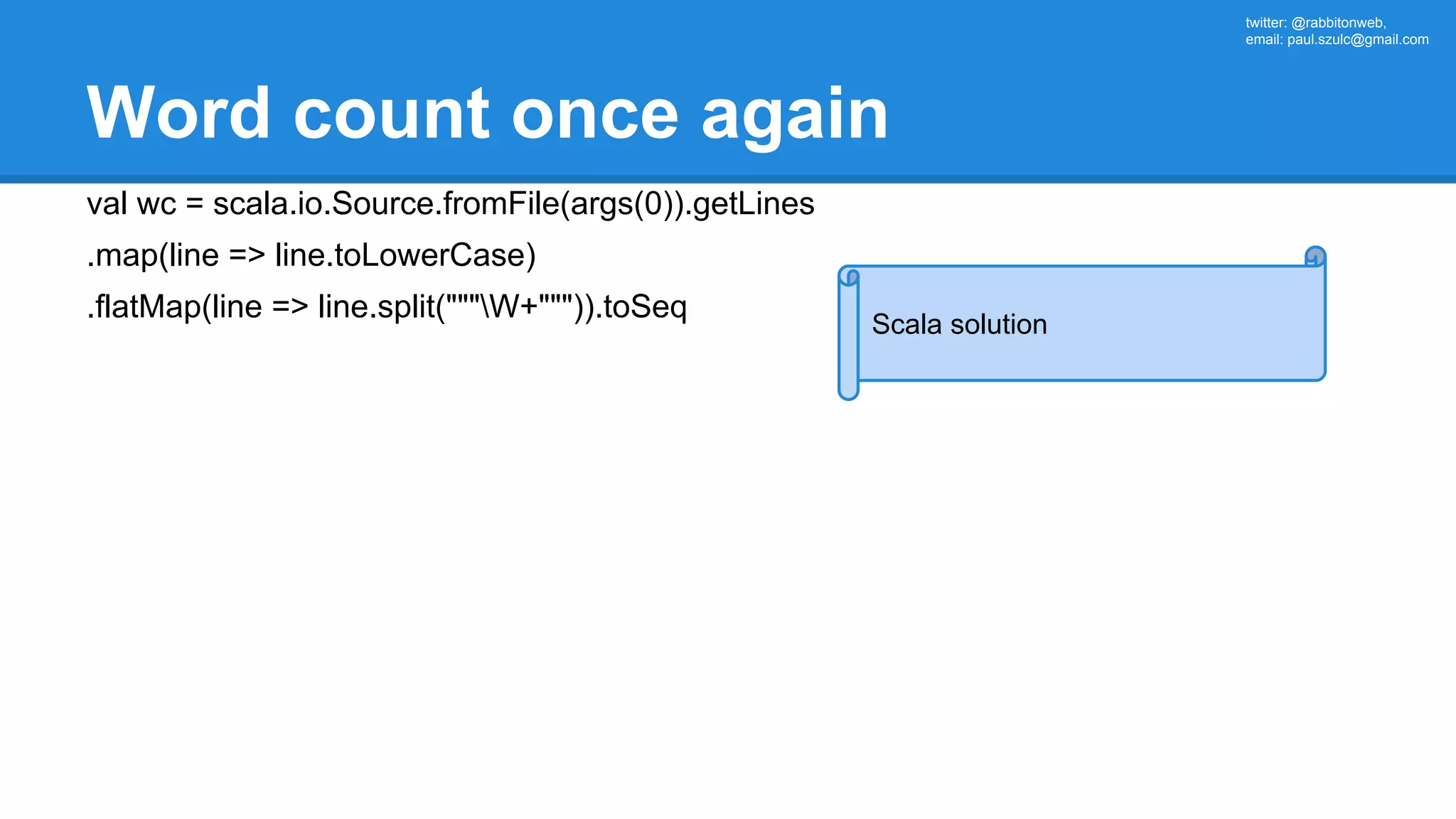 twitter: @rabbitonweb, email: paul.szulc@gmail.com Word count once again val wc = scala.io.Source.fromFile(args(0)).getLines .map(line => line.toLowerCase) .flatMap(line => line.split("""W+""")).toSeq Scala solution 