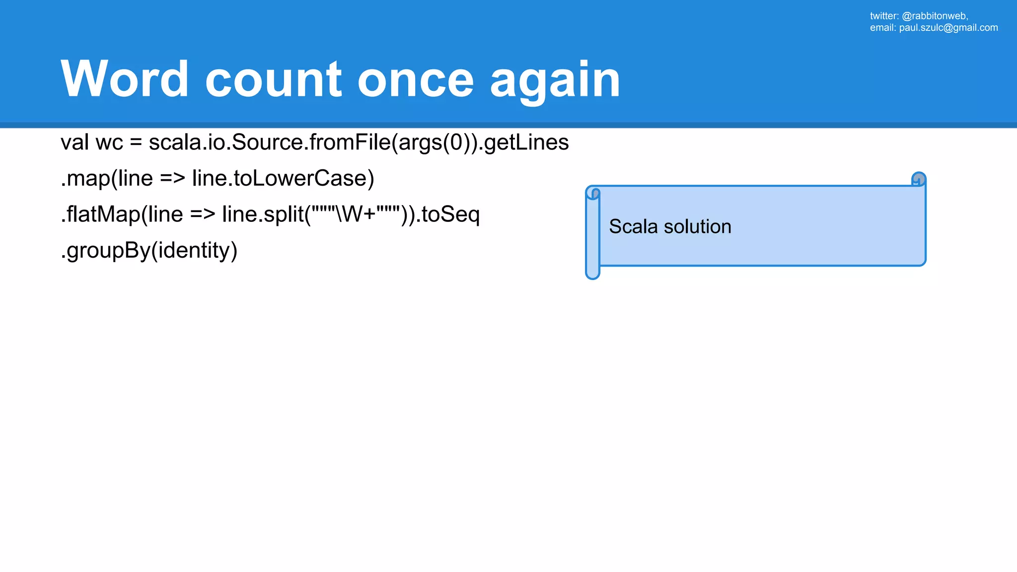 twitter: @rabbitonweb, email: paul.szulc@gmail.com Word count once again val wc = scala.io.Source.fromFile(args(0)).getLines .map(line => line.toLowerCase) .flatMap(line => line.split("""W+""")).toSeq .groupBy(identity) Scala solution 