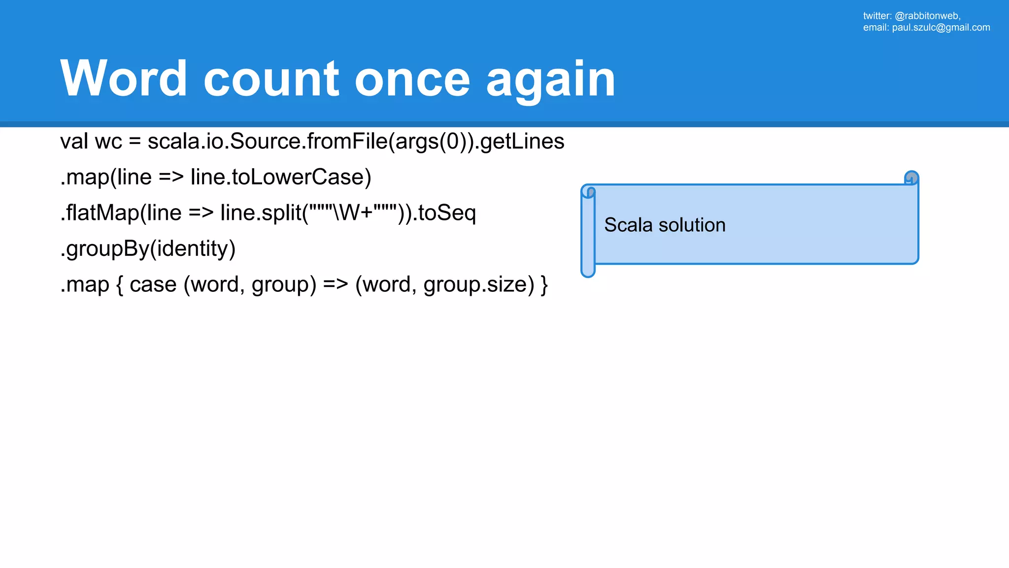 twitter: @rabbitonweb, email: paul.szulc@gmail.com Word count once again val wc = scala.io.Source.fromFile(args(0)).getLines .map(line => line.toLowerCase) .flatMap(line => line.split("""W+""")).toSeq .groupBy(identity) .map { case (word, group) => (word, group.size) } Scala solution 
