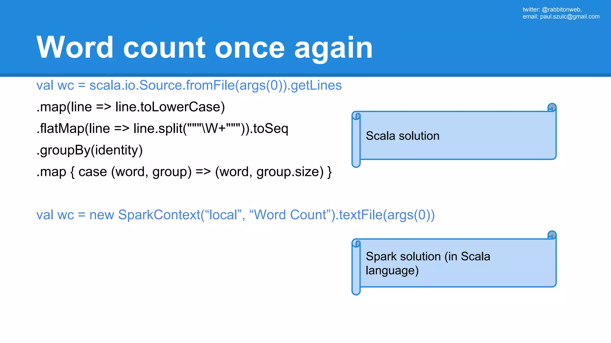 twitter: @rabbitonweb, email: paul.szulc@gmail.com Word count once again val wc = scala.io.Source.fromFile(args(0)).getLines .map(line => line.toLowerCase) .flatMap(line => line.split("""W+""")).toSeq .groupBy(identity) .map { case (word, group) => (word, group.size) } val wc = new SparkContext(“local”, “Word Count”).textFile(args(0)) Scala solution Spark solution (in Scala language) 