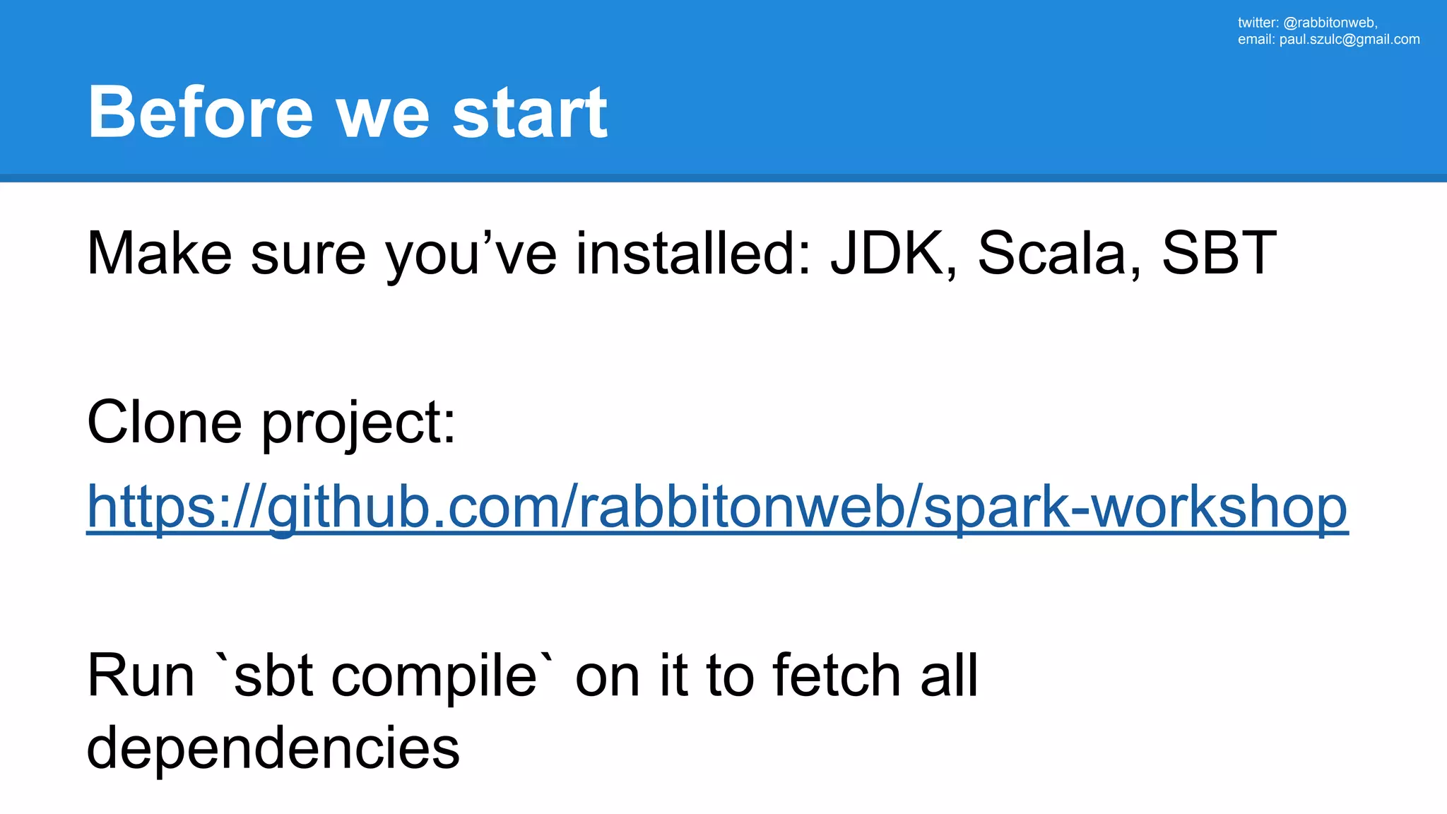 twitter: @rabbitonweb, email: paul.szulc@gmail.com Before we start Make sure you’ve installed: JDK, Scala, SBT Clone project: https://github.com/rabbitonweb/spark-workshop Run `sbt compile` on it to fetch all dependencies 