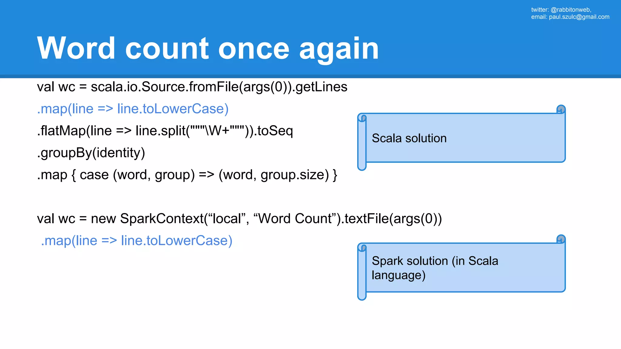 twitter: @rabbitonweb, email: paul.szulc@gmail.com Word count once again val wc = scala.io.Source.fromFile(args(0)).getLines .map(line => line.toLowerCase) .flatMap(line => line.split("""W+""")).toSeq .groupBy(identity) .map { case (word, group) => (word, group.size) } val wc = new SparkContext(“local”, “Word Count”).textFile(args(0)) .map(line => line.toLowerCase) Scala solution Spark solution (in Scala language) 