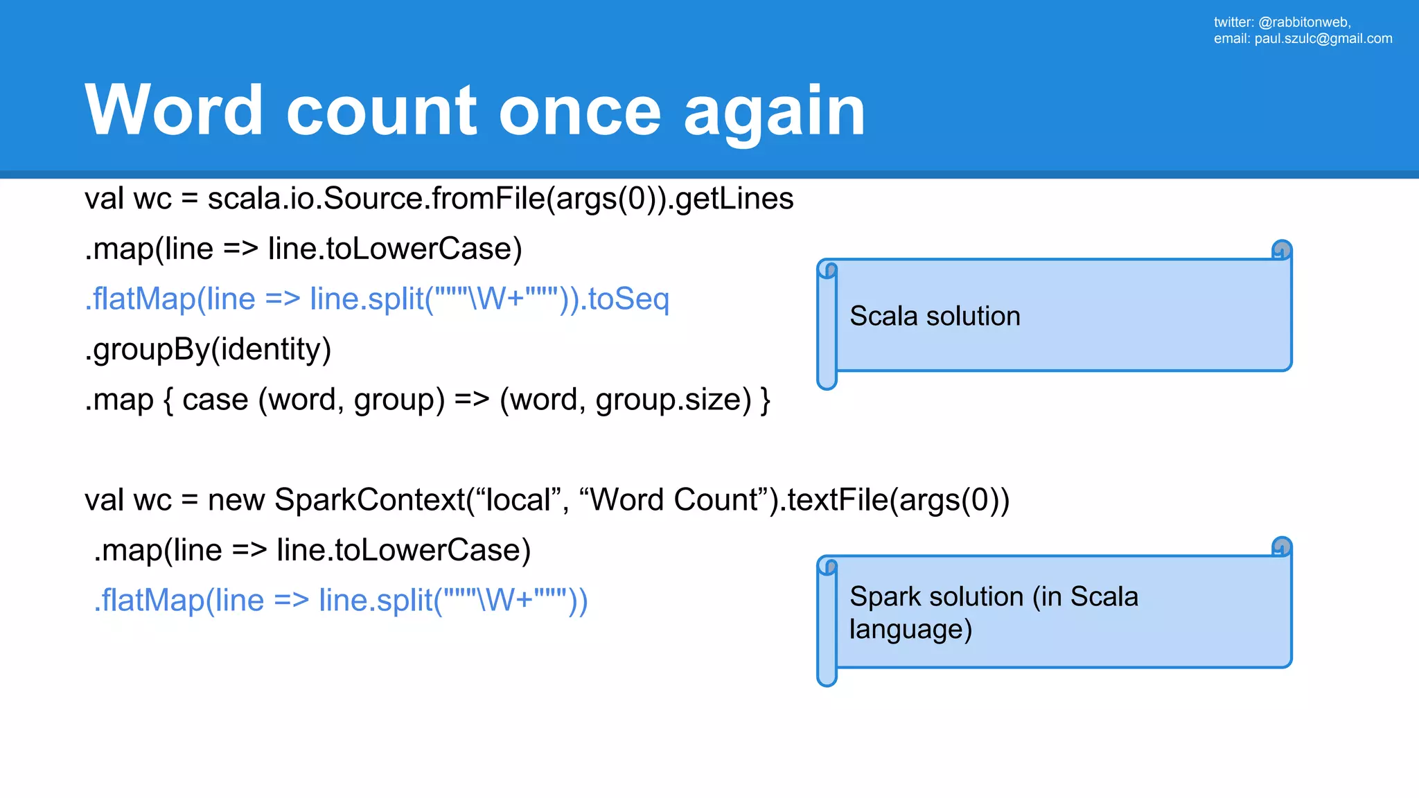 twitter: @rabbitonweb, email: paul.szulc@gmail.com Word count once again val wc = scala.io.Source.fromFile(args(0)).getLines .map(line => line.toLowerCase) .flatMap(line => line.split("""W+""")).toSeq .groupBy(identity) .map { case (word, group) => (word, group.size) } val wc = new SparkContext(“local”, “Word Count”).textFile(args(0)) .map(line => line.toLowerCase) .flatMap(line => line.split("""W+""")) Scala solution Spark solution (in Scala language) 