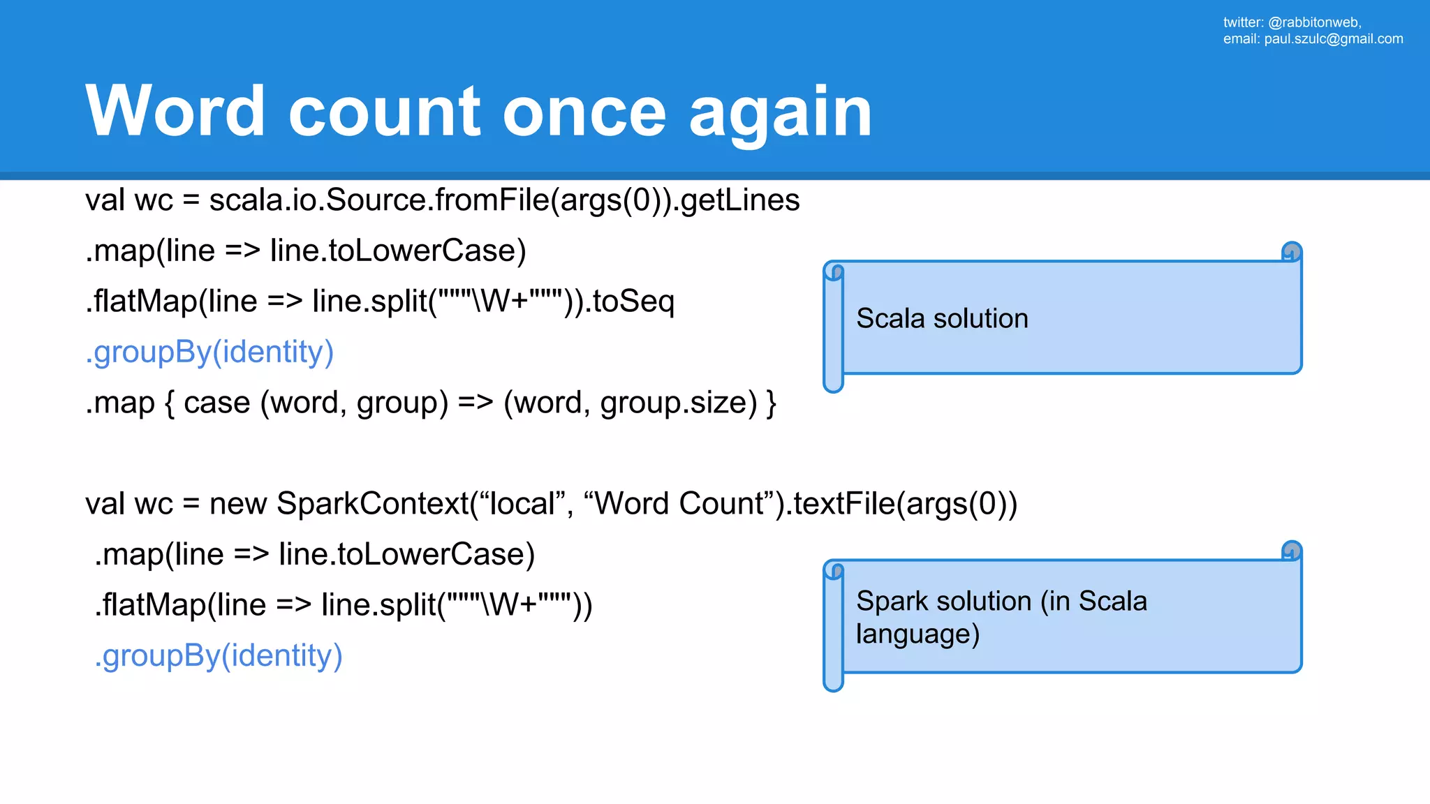 twitter: @rabbitonweb, email: paul.szulc@gmail.com Word count once again val wc = scala.io.Source.fromFile(args(0)).getLines .map(line => line.toLowerCase) .flatMap(line => line.split("""W+""")).toSeq .groupBy(identity) .map { case (word, group) => (word, group.size) } val wc = new SparkContext(“local”, “Word Count”).textFile(args(0)) .map(line => line.toLowerCase) .flatMap(line => line.split("""W+""")) .groupBy(identity) Scala solution Spark solution (in Scala language) 