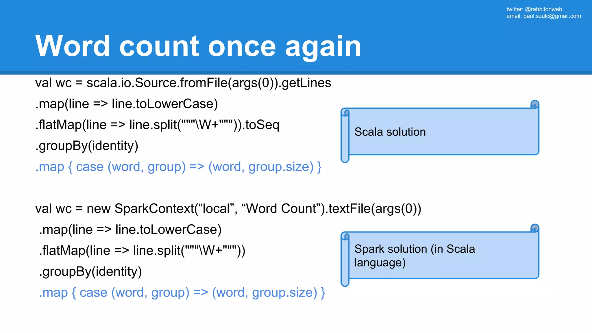 twitter: @rabbitonweb, email: paul.szulc@gmail.com Word count once again val wc = scala.io.Source.fromFile(args(0)).getLines .map(line => line.toLowerCase) .flatMap(line => line.split("""W+""")).toSeq .groupBy(identity) .map { case (word, group) => (word, group.size) } val wc = new SparkContext(“local”, “Word Count”).textFile(args(0)) .map(line => line.toLowerCase) .flatMap(line => line.split("""W+""")) .groupBy(identity) .map { case (word, group) => (word, group.size) } Scala solution Spark solution (in Scala language) 