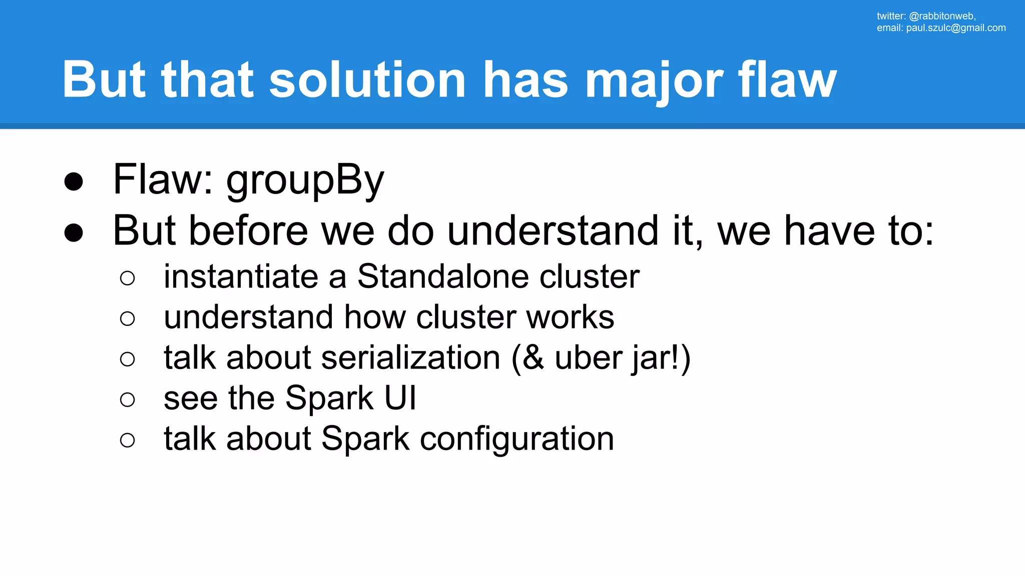 twitter: @rabbitonweb, email: paul.szulc@gmail.com But that solution has major flaw ● Flaw: groupBy ● But before we do understand it, we have to: ○ instantiate a Standalone cluster ○ understand how cluster works ○ talk about serialization (& uber jar!) ○ see the Spark UI ○ talk about Spark configuration 