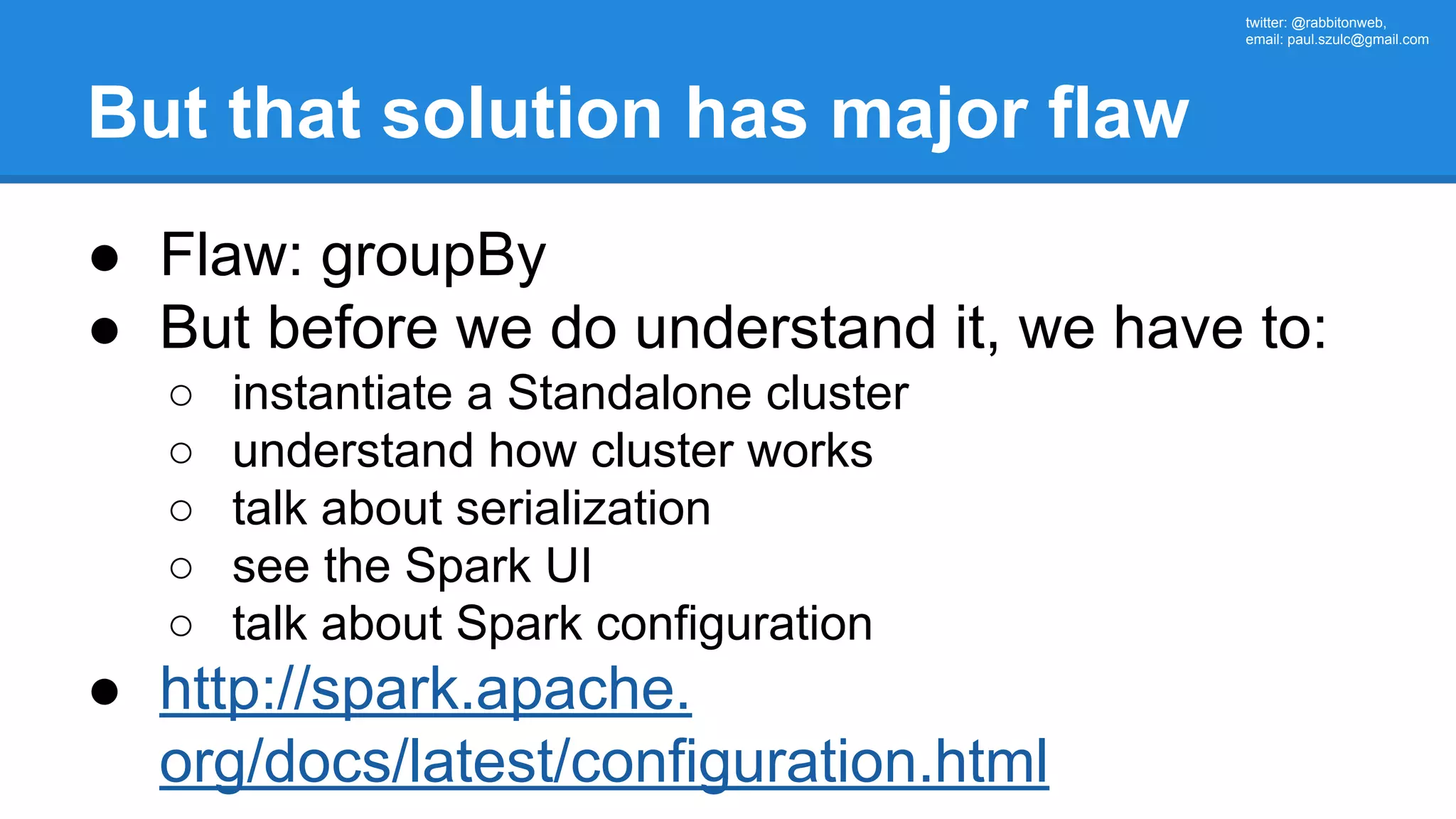 twitter: @rabbitonweb, email: paul.szulc@gmail.com But that solution has major flaw ● Flaw: groupBy ● But before we do understand it, we have to: ○ instantiate a Standalone cluster ○ understand how cluster works ○ talk about serialization ○ see the Spark UI ○ talk about Spark configuration ● http://spark.apache. org/docs/latest/configuration.html 