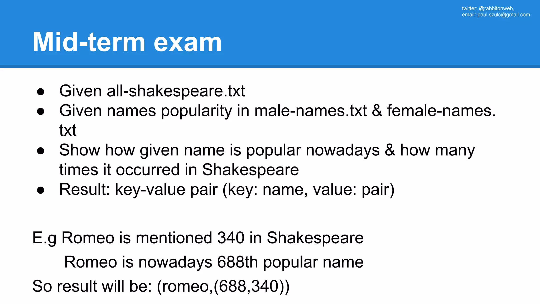 twitter: @rabbitonweb, email: paul.szulc@gmail.com Mid-term exam ● Given all-shakespeare.txt ● Given names popularity in male-names.txt & female-names. txt ● Show how given name is popular nowadays & how many times it occurred in Shakespeare ● Result: key-value pair (key: name, value: pair) E.g Romeo is mentioned 340 in Shakespeare Romeo is nowadays 688th popular name So result will be: (romeo,(688,340)) 