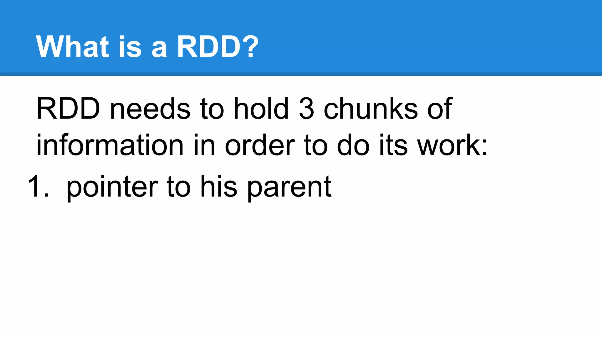 What is a RDD? RDD needs to hold 3 chunks of information in order to do its work: 1. pointer to his parent 
