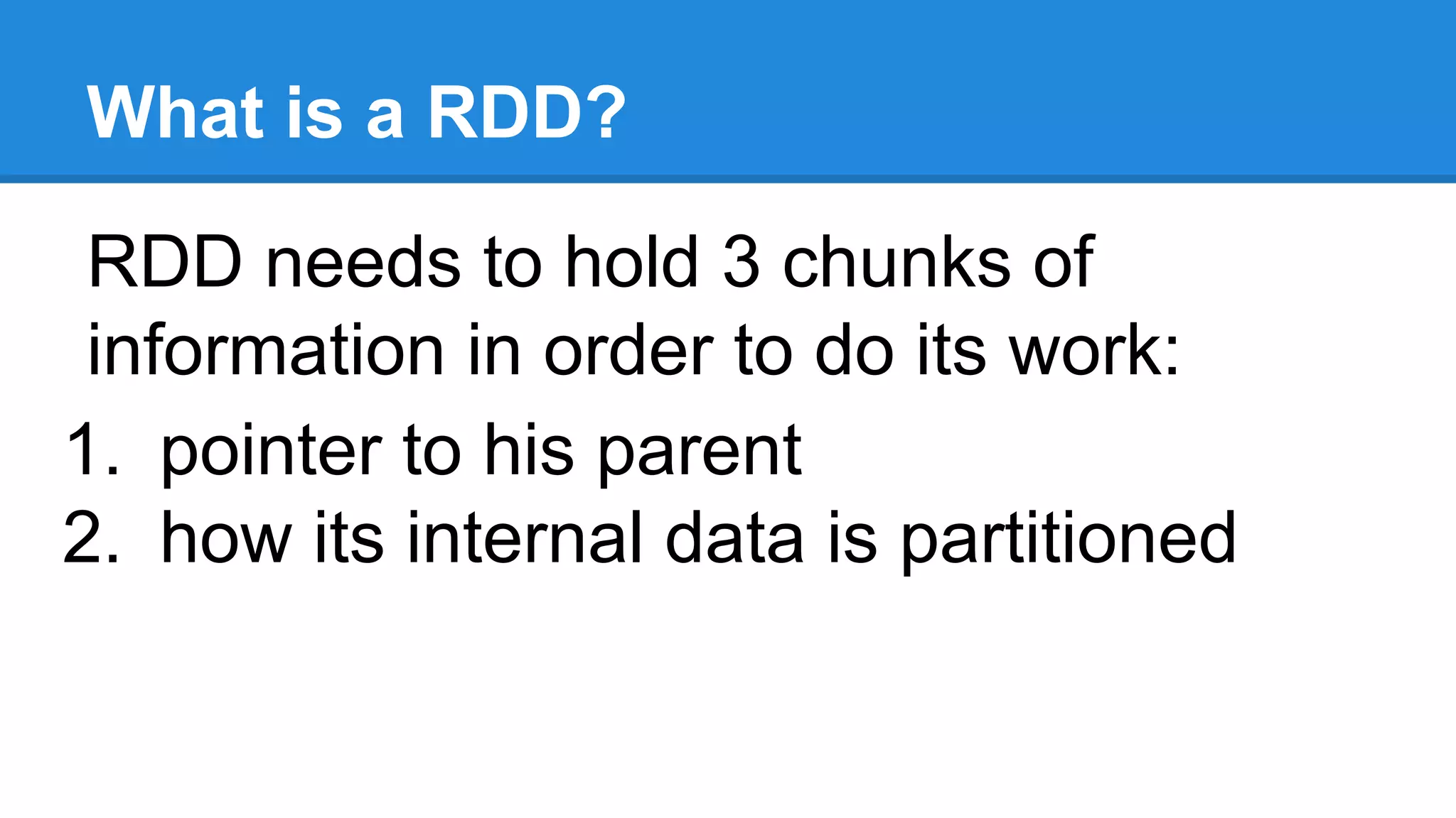 What is a RDD? RDD needs to hold 3 chunks of information in order to do its work: 1. pointer to his parent 2. how its internal data is partitioned 