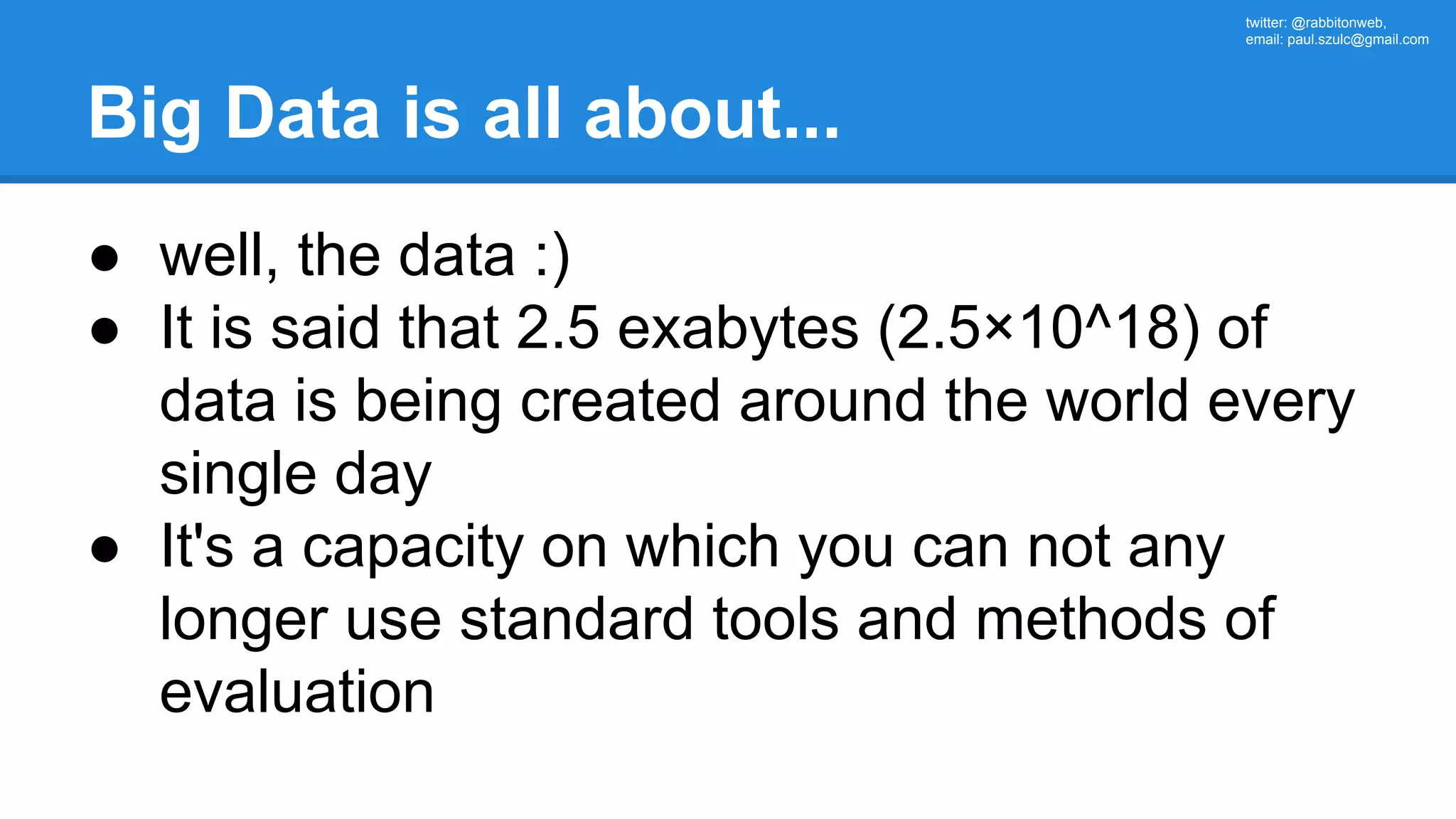twitter: @rabbitonweb, email: paul.szulc@gmail.com Big Data is all about... ● well, the data :) ● It is said that 2.5 exabytes (2.5×10^18) of data is being created around the world every single day ● It's a capacity on which you can not any longer use standard tools and methods of evaluation 