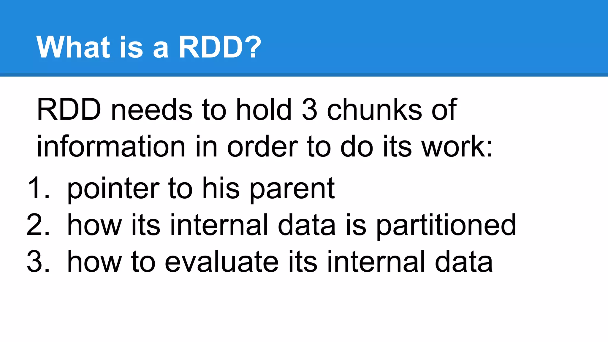What is a RDD? RDD needs to hold 3 chunks of information in order to do its work: 1. pointer to his parent 2. how its internal data is partitioned 3. how to evaluate its internal data 