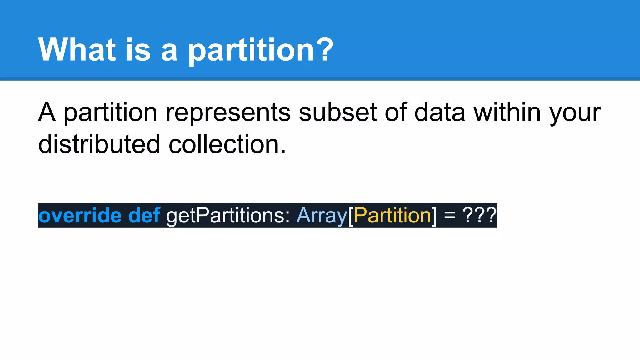What is a partition? A partition represents subset of data within your distributed collection. override def getPartitions: Array[Partition] = ??? 