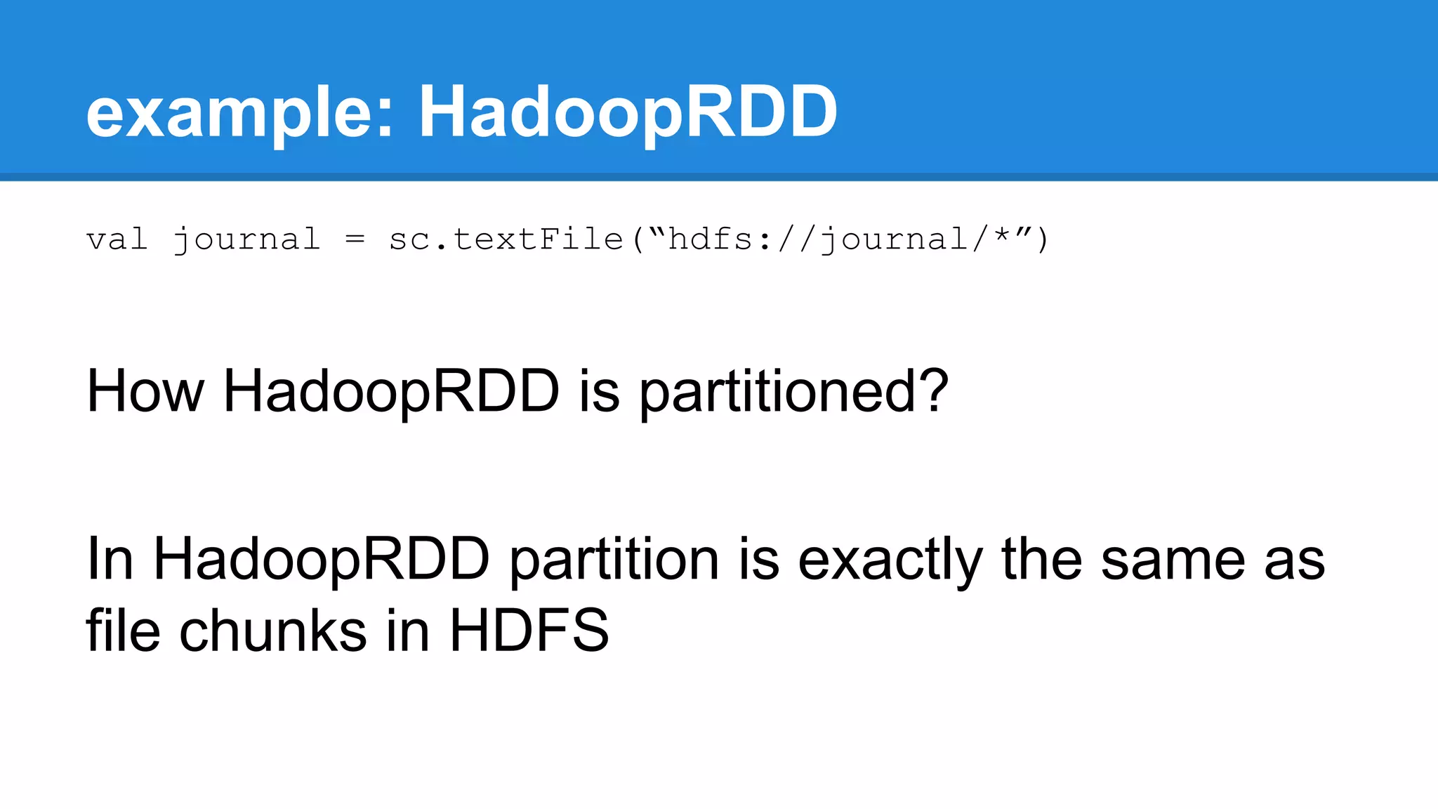 example: HadoopRDD val journal = sc.textFile(“hdfs://journal/*”) How HadoopRDD is partitioned? In HadoopRDD partition is exactly the same as file chunks in HDFS 