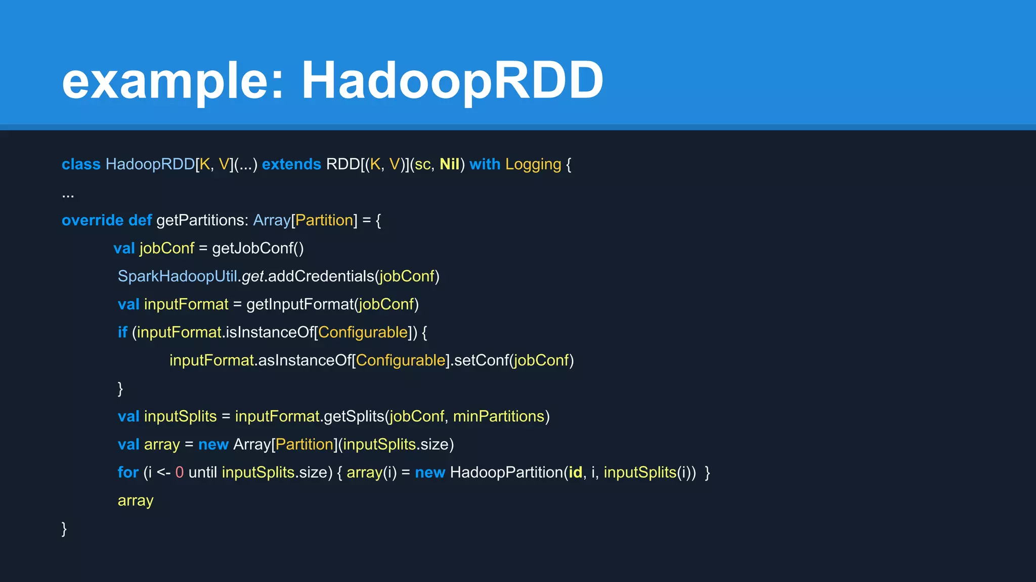 example: HadoopRDD class HadoopRDD[K, V](...) extends RDD[(K, V)](sc, Nil) with Logging { ... override def getPartitions: Array[Partition] = { val jobConf = getJobConf() SparkHadoopUtil.get.addCredentials(jobConf) val inputFormat = getInputFormat(jobConf) if (inputFormat.isInstanceOf[Configurable]) { inputFormat.asInstanceOf[Configurable].setConf(jobConf) } val inputSplits = inputFormat.getSplits(jobConf, minPartitions) val array = new Array[Partition](inputSplits.size) for (i <- 0 until inputSplits.size) { array(i) = new HadoopPartition(id, i, inputSplits(i)) } array } 