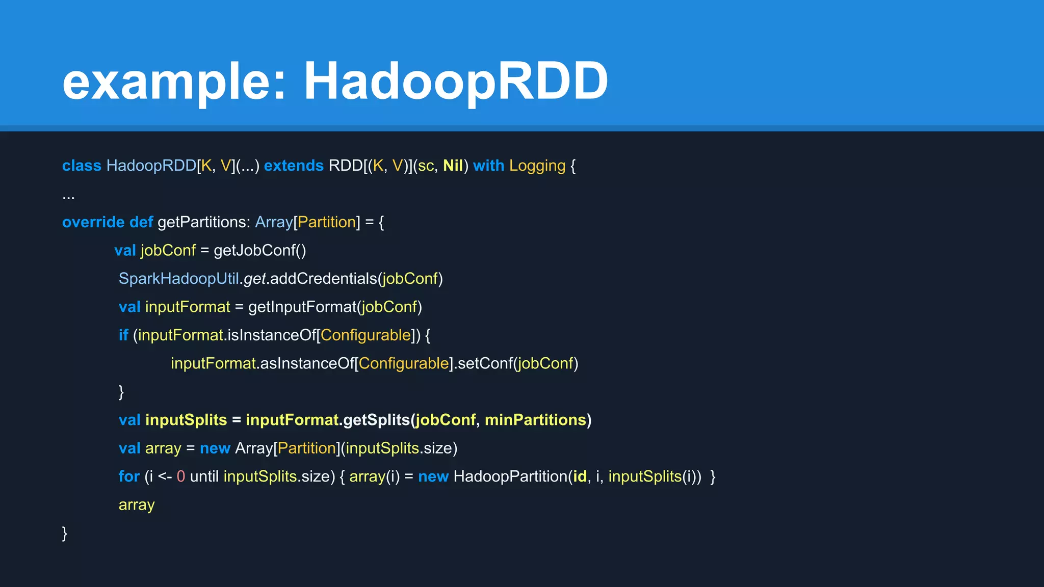 example: HadoopRDD class HadoopRDD[K, V](...) extends RDD[(K, V)](sc, Nil) with Logging { ... override def getPartitions: Array[Partition] = { val jobConf = getJobConf() SparkHadoopUtil.get.addCredentials(jobConf) val inputFormat = getInputFormat(jobConf) if (inputFormat.isInstanceOf[Configurable]) { inputFormat.asInstanceOf[Configurable].setConf(jobConf) } val inputSplits = inputFormat.getSplits(jobConf, minPartitions) val array = new Array[Partition](inputSplits.size) for (i <- 0 until inputSplits.size) { array(i) = new HadoopPartition(id, i, inputSplits(i)) } array } 