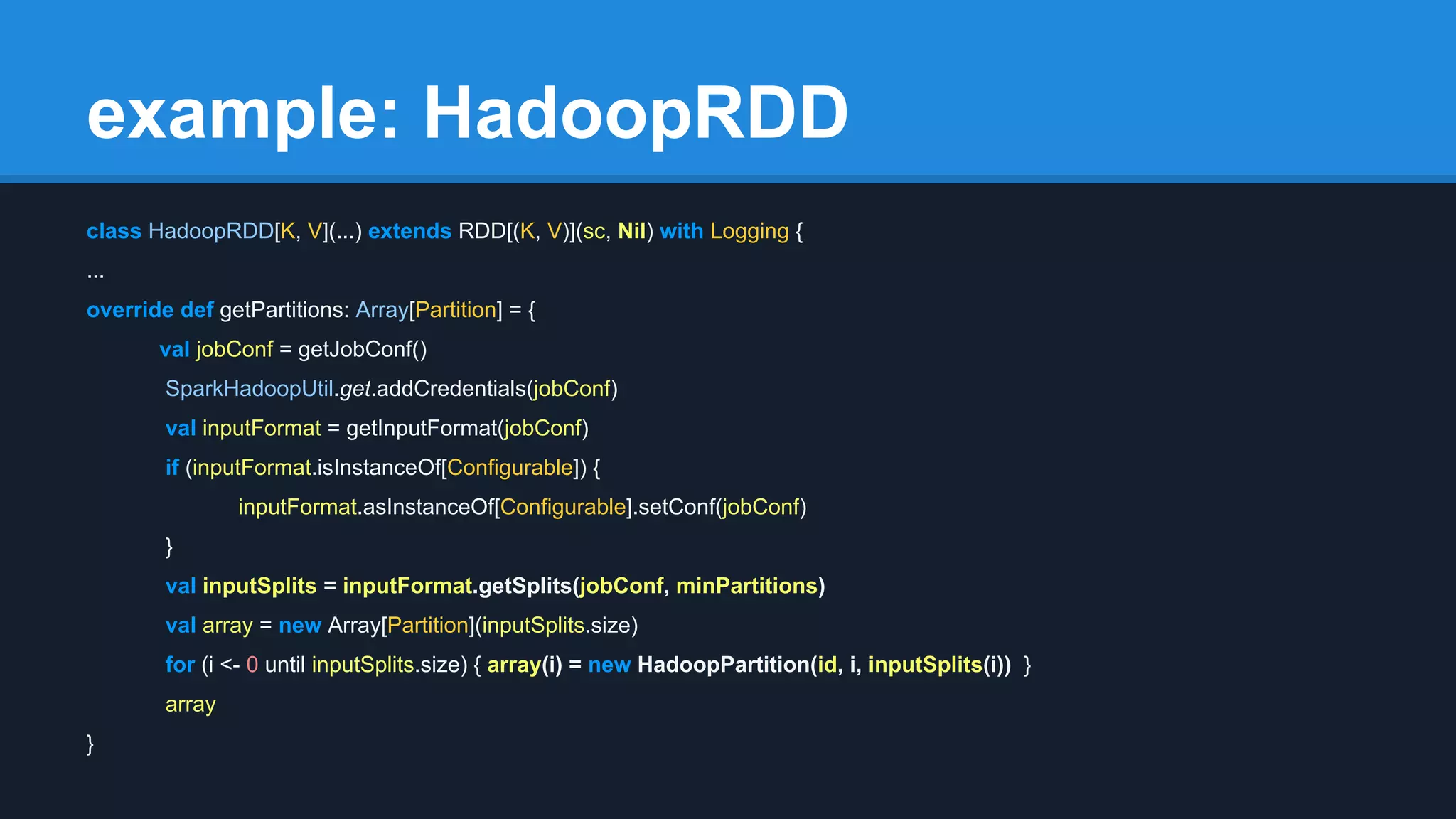 example: HadoopRDD class HadoopRDD[K, V](...) extends RDD[(K, V)](sc, Nil) with Logging { ... override def getPartitions: Array[Partition] = { val jobConf = getJobConf() SparkHadoopUtil.get.addCredentials(jobConf) val inputFormat = getInputFormat(jobConf) if (inputFormat.isInstanceOf[Configurable]) { inputFormat.asInstanceOf[Configurable].setConf(jobConf) } val inputSplits = inputFormat.getSplits(jobConf, minPartitions) val array = new Array[Partition](inputSplits.size) for (i <- 0 until inputSplits.size) { array(i) = new HadoopPartition(id, i, inputSplits(i)) } array } 